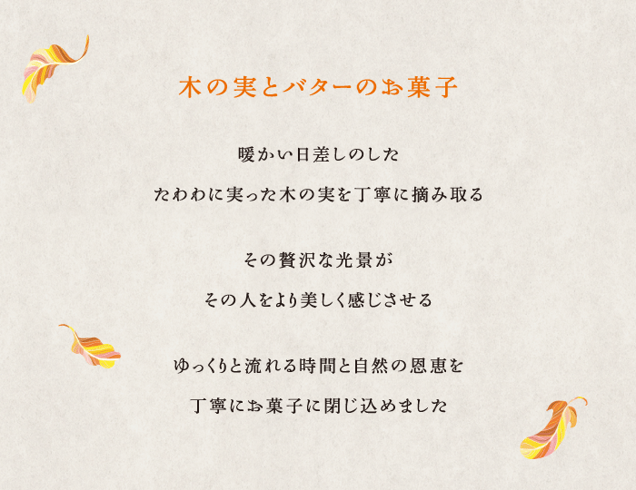 木の実とバターのお菓子 暖かい日差しのした たわわに実った木の実を丁寧に摘み取る その贅沢な光景がその人をより美しく感じさせる ゆっくりと流れる時間と自然の恩恵を丁寧にお菓子に閉じ込めました