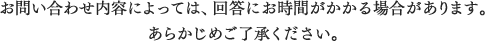 お問い合わせ内容によっては、回答にお時間がかかる場合があります。あらかじめご了承ください。